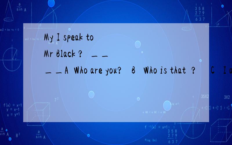My I speak to Mr Black ?  ____A  Who are you?   B   Who is that  ?     C   I am  Mr Black   D  I am not Mr Black