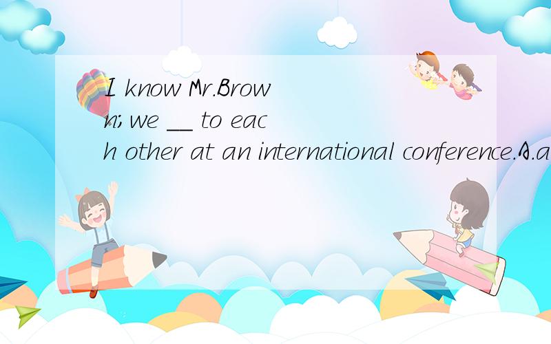 I know Mr.Brown；we ＿＿ to each other at an international conference.A.are introduced B.have been introduced C.were introduced D.had been introduced