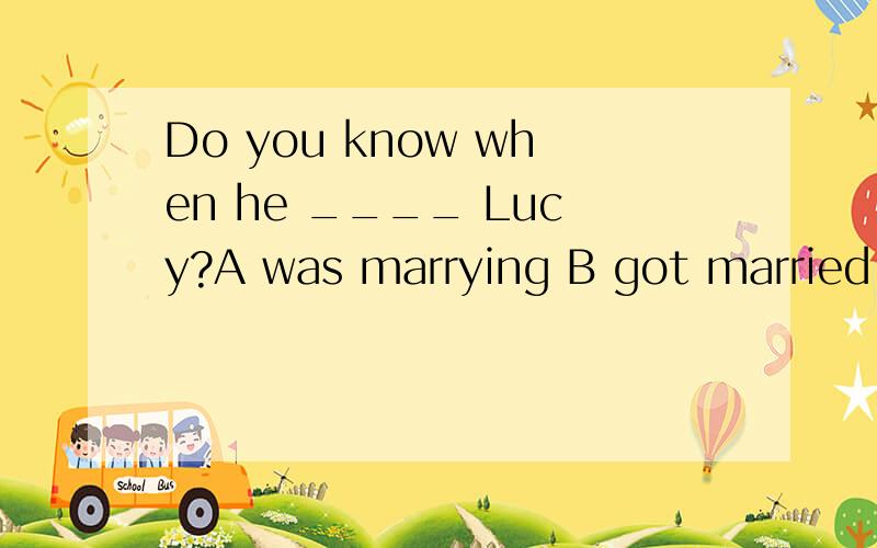 Do you know when he ____ Lucy?A was marrying B got married to C married with D married