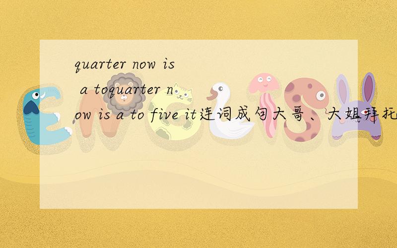 quarter now is a toquarter now is a to five it连词成句大哥、大姐拜托了