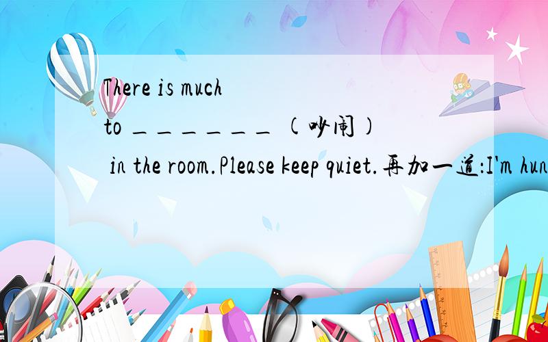 There is much to ______ (吵闹) in the room.Please keep quiet.再加一道：I'm hungry now.I would like to eat some s______ .(根据首字母填空)
