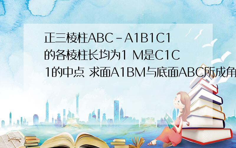 正三棱柱ABC-A1B1C1的各棱柱长均为1 M是C1C1的中点 求面A1BM与底面ABC所成角的大