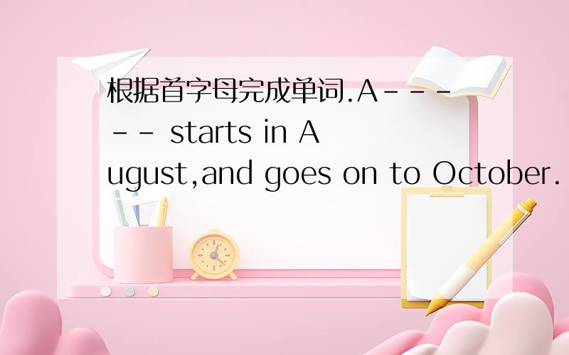 根据首字母完成单词.A----- starts in August,and goes on to October.