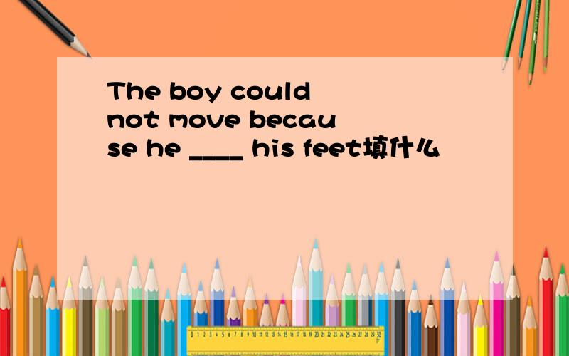 The boy could not move because he ____ his feet填什么