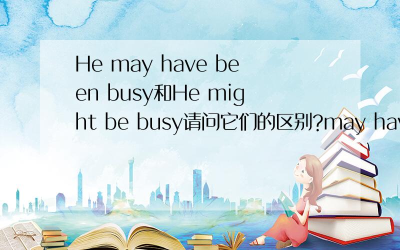 He may have been busy和He might be busy请问它们的区别?may have been 和might be的区别?请问?