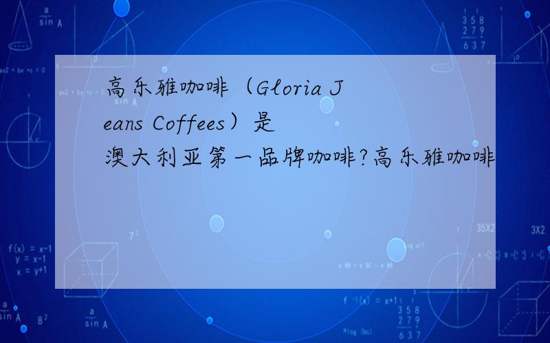 高乐雅咖啡（Gloria Jeans Coffees）是澳大利亚第一品牌咖啡?高乐雅咖啡