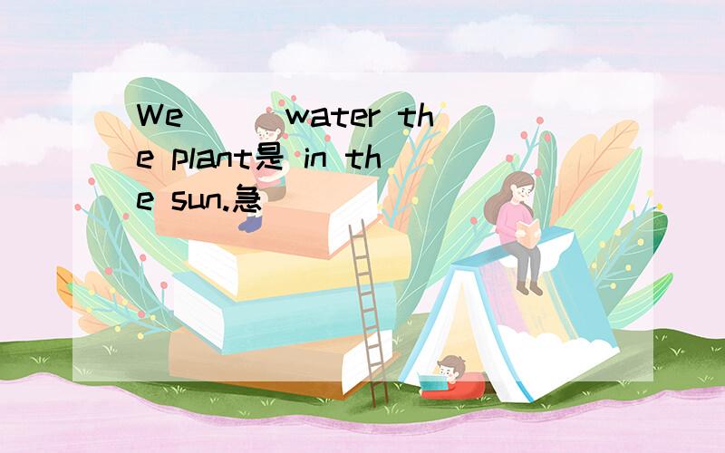 We ( )water the plant是 in the sun.急