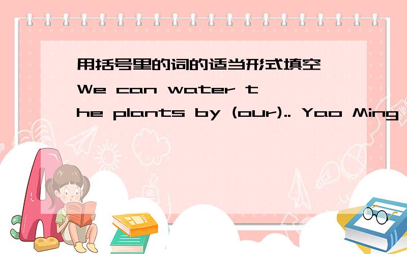 用括号里的词的适当形式填空 We can water the plants by (our).. Yao Ming is one of the most popular basketball          (play) in the world.6. We should listen      （careful) in class.7. My father usually         (have) lunch at the fact
