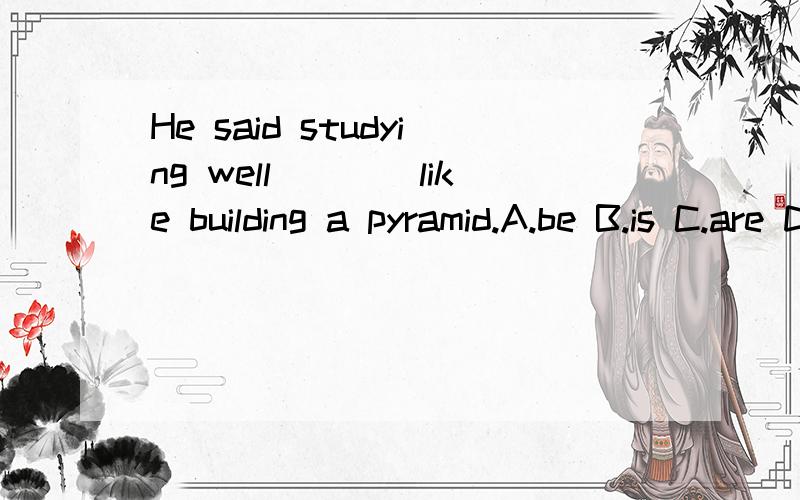 He said studying well____like building a pyramid.A.be B.is C.are D.was 为什么不能选D呢.不是说宾语从句中主句是过去时从句也要相应过去吗