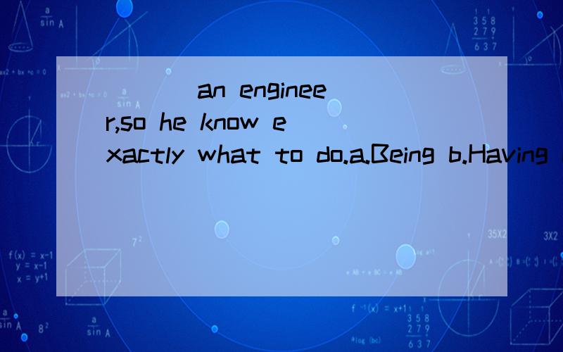 ___ an engineer,so he know exactly what to do.a.Being b.Having been c.As d.He is选择哪个?怎么分析?