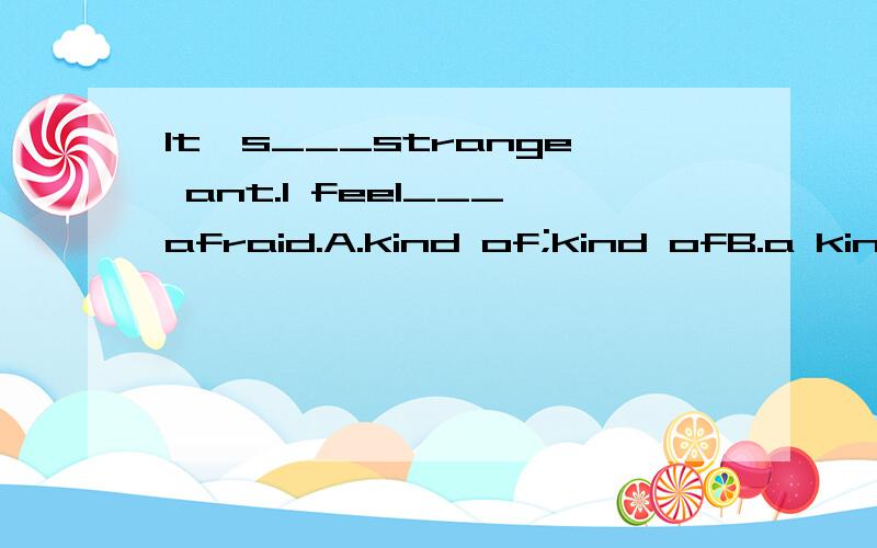 It's___strange ant.I feel___afraid.A.kind of;kind ofB.a kind of;a kind ofC.a kind of;kind ofD.kind of;a kind of