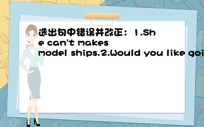 选出句中错误并改正：1.She can't makes model ships.2.Would you like going with me?3.What does1.She can't makes model ships.2.Would you like going with me?3.What does you do after class?4.Must I go there?No,you mustn't.