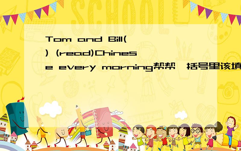 Tom and Bill( ) (read)Chinese every morning帮帮,括号里该填什么?