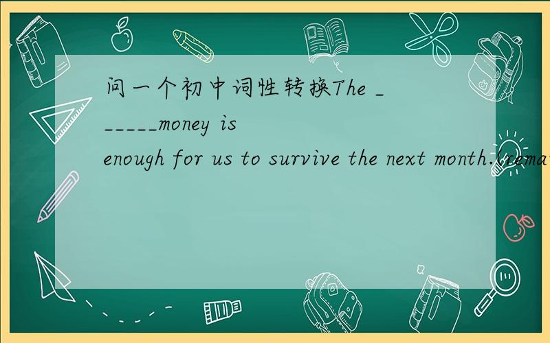 问一个初中词性转换The ______money is enough for us to survive the next month.(remain)为什么是remaining而不是remained
