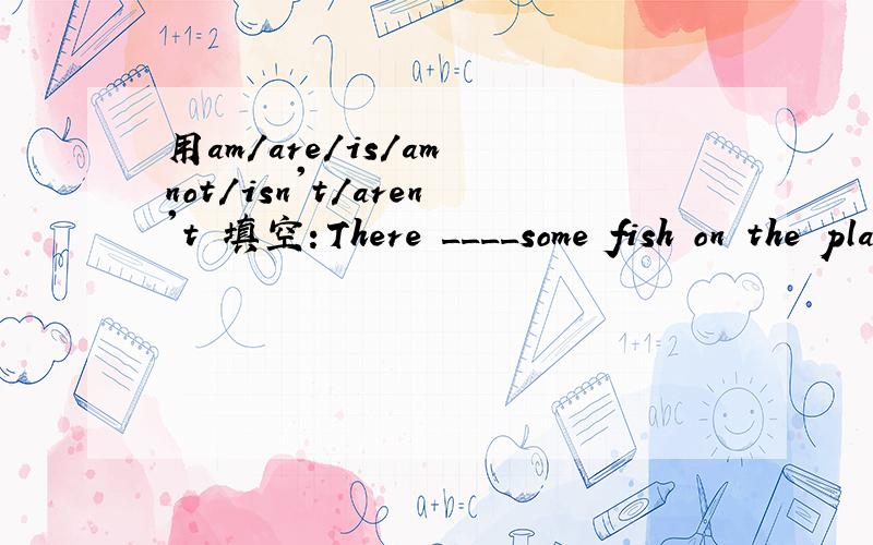 用am/are/is/am not/isn't/aren't 填空：There ____some fish on the plate.