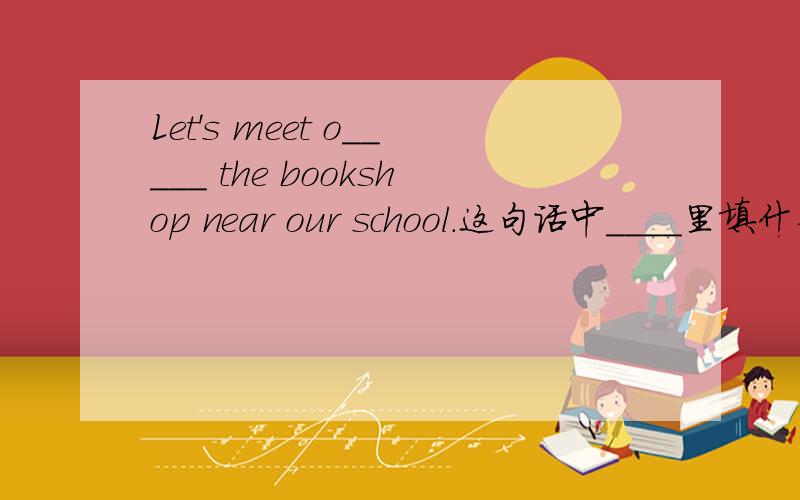 Let's meet o_____ the bookshop near our school.这句话中____里填什么单词?这是短文里的题,填的单词以o开头.