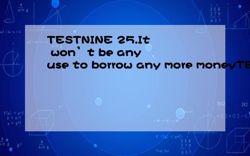 TESTNINE 25.It won’t be any use to borrow any more moneyTESTNINE 25.It won’t be any use to borrow any more moneyA)you to tryB)of your tryingC)trying youD)your trying