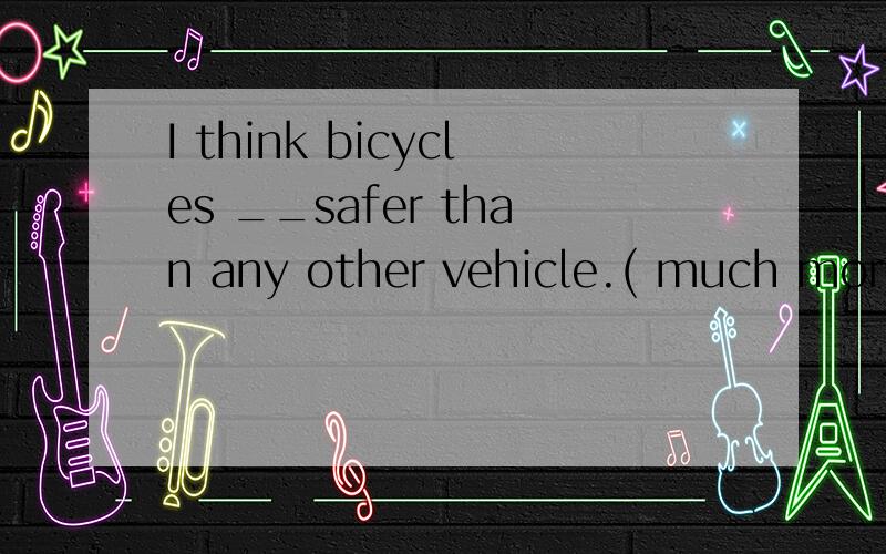I think bicycles __safer than any other vehicle.( much more many little 0