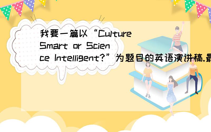 我要一篇以“Culture Smart or Science Intelligent?”为题目的英语演讲稿.最好是自己写的,请截止到30号上午发给我.