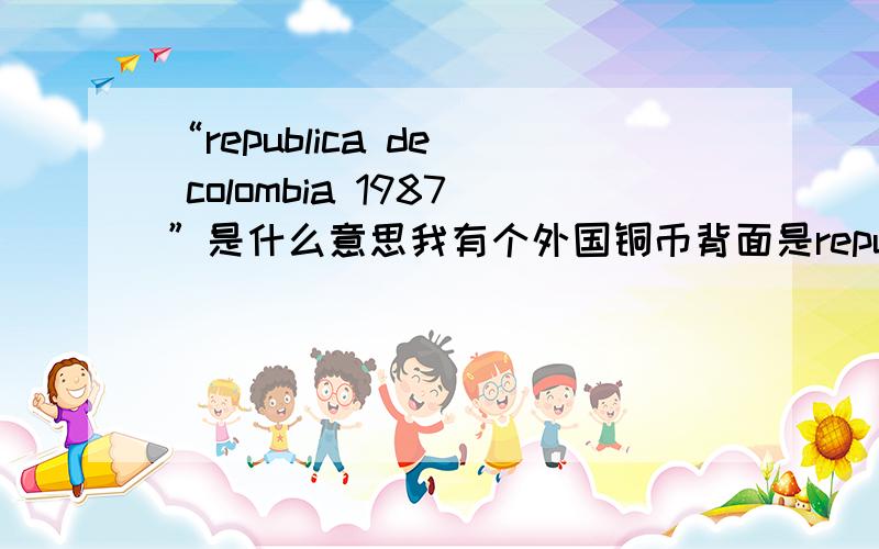 “republica de  colombia 1987”是什么意思我有个外国铜币背面是republica de  colombia 1987policarpa画着一个倒背手,坐着凳子的女人正面是5PESOS