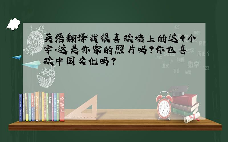 英语翻译我很喜欢墙上的这4个字.这是你家的照片吗?你也喜欢中国文化吗?