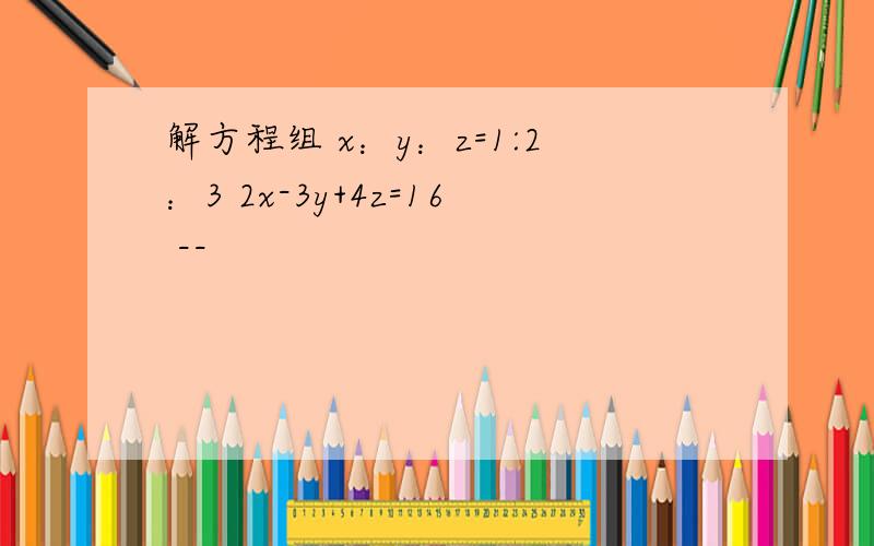 解方程组 x：y：z=1:2：3 2x-3y+4z=16 --