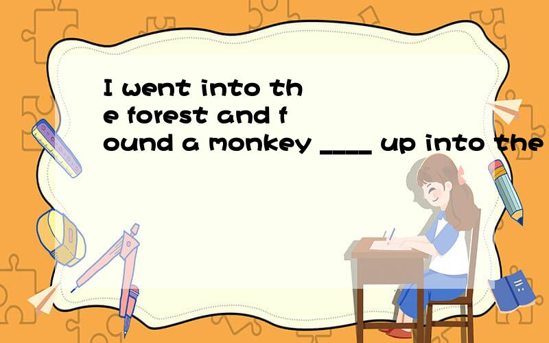 I went into the forest and found a monkey ____ up into the tree