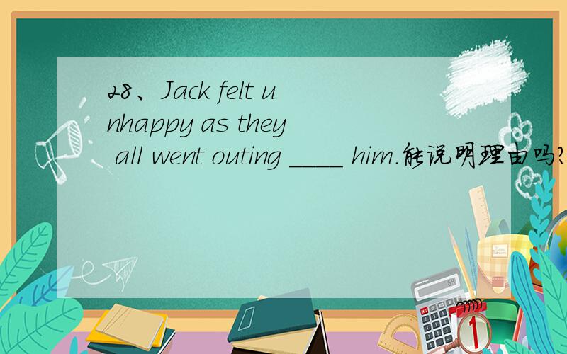 28、Jack felt unhappy as they all went outing ____ him.能说明理由吗?