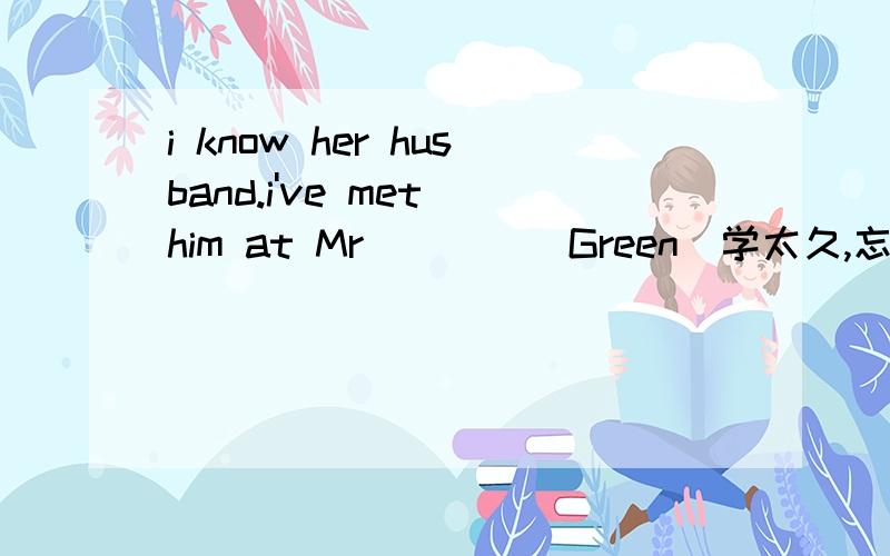 i know her husband.i've met him at Mr____(Green)学太久,忘了,