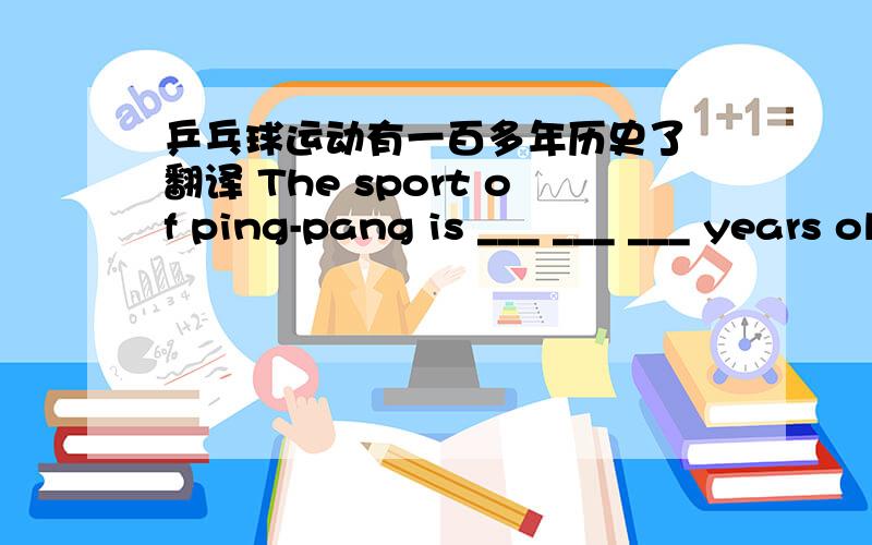 乒乓球运动有一百多年历史了 翻译 The sport of ping-pang is ___ ___ ___ years old