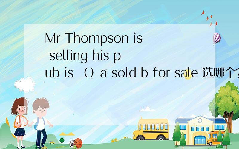 Mr Thompson is selling his pub is （）a sold b for sale 选哪个?为什么不选a,his pub is sold,他的酒吧被卖掉,还有they will not （）thepub even if he gives ii away a receive b agree to take选a为什么不行?