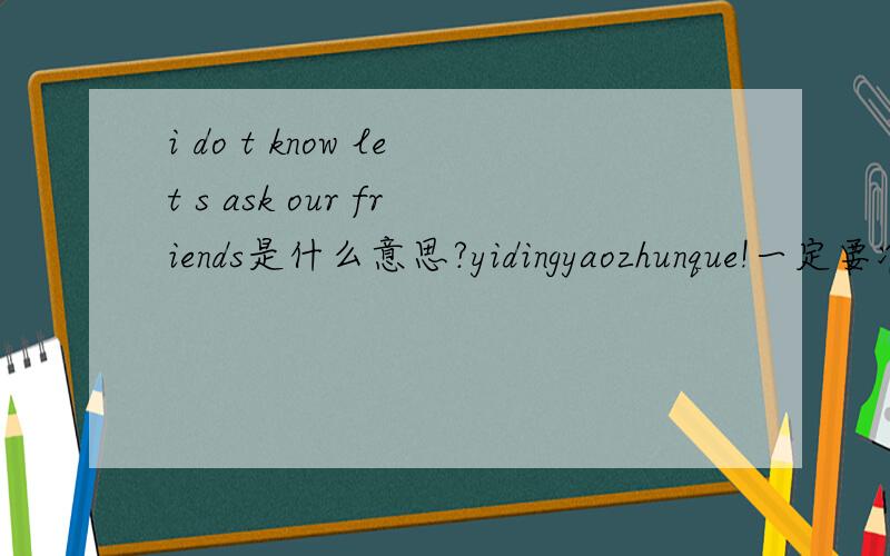 i do t know let s ask our friends是什么意思?yidingyaozhunque!一定要准确！o(^ - ^).o