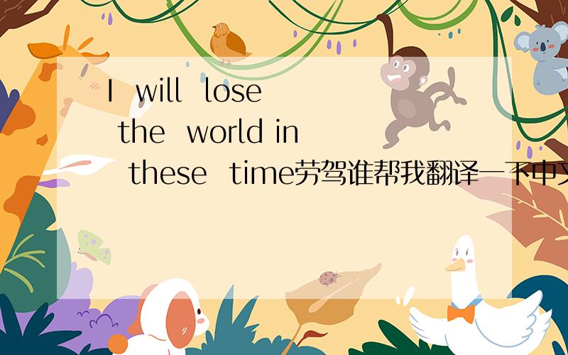 I  will  lose  the  world in  these  time劳驾谁帮我翻译一下中文 谢谢