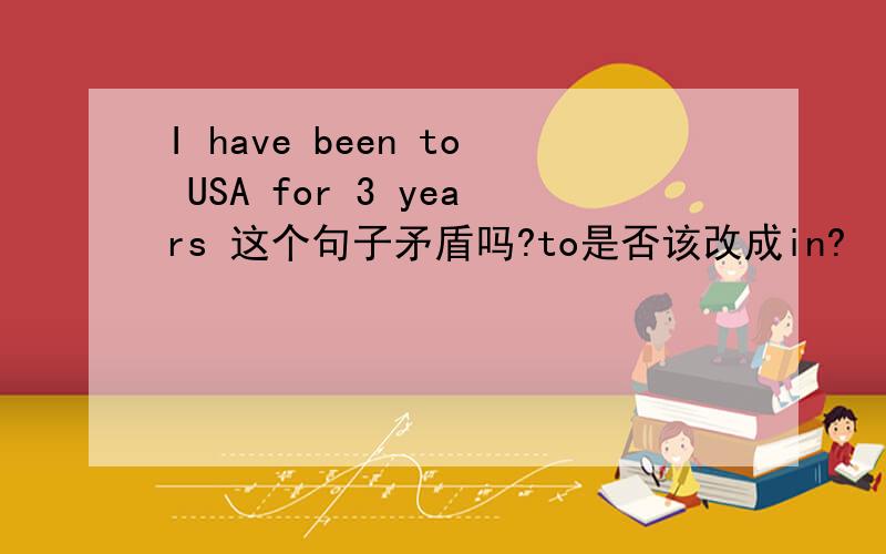 I have been to USA for 3 years 这个句子矛盾吗?to是否该改成in?