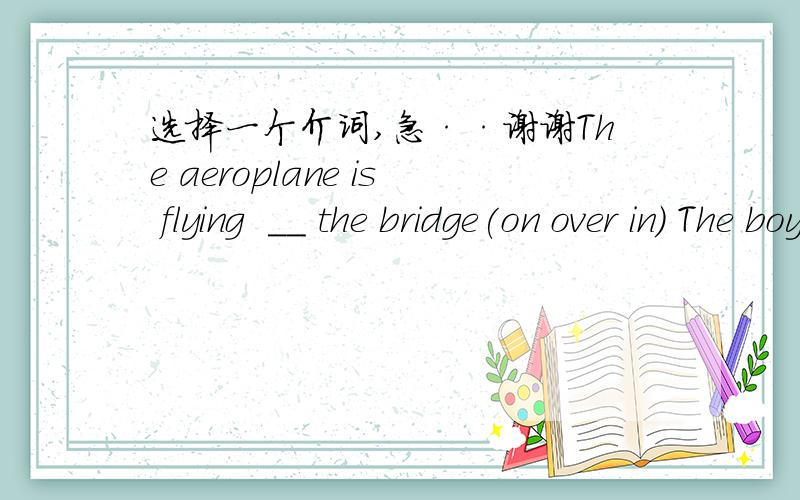 选择一个介词,急··谢谢The aeroplane is flying  __ the bridge(on over in) The boy is listening ____ music (on   to   in)  There are two bridges ___ the river(in on with into)   There is a slogan ____ the wall (on in over above )  The dog is