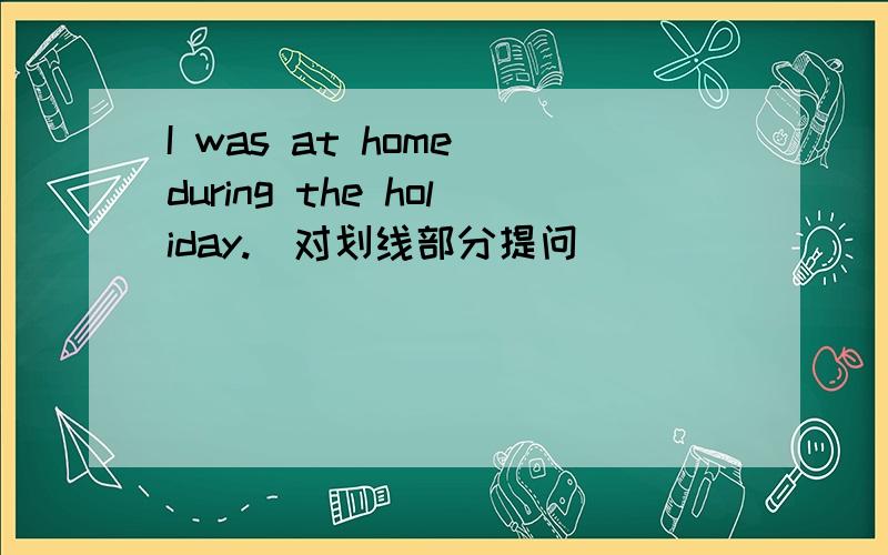 I was at home during the holiday.(对划线部分提问)