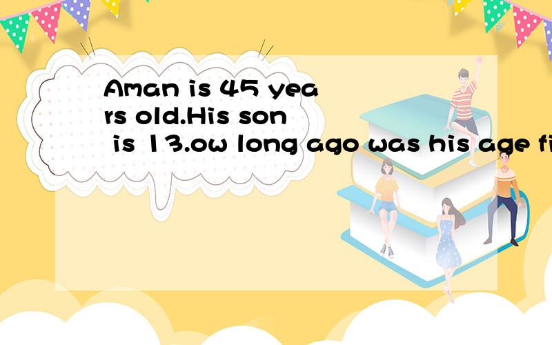 Aman is 45 years old.His son is 13.ow long ago was his age five times his so