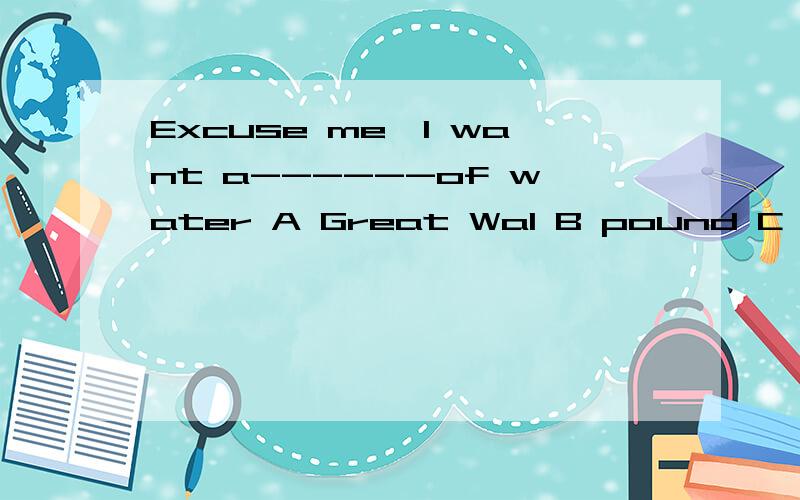 Excuse me,I want a------of water A Great Wal B pound C loaf D piece