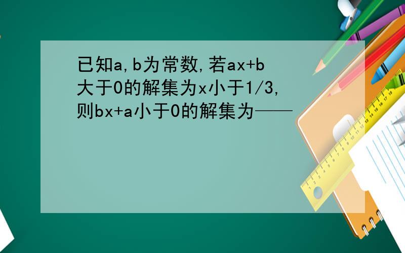 已知a,b为常数,若ax+b大于0的解集为x小于1/3,则bx+a小于0的解集为——