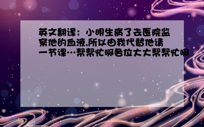 英文翻译：小明生病了去医院监察他的血液,所以由我代替他请一节课…帮帮忙啊各位大大帮帮忙啊