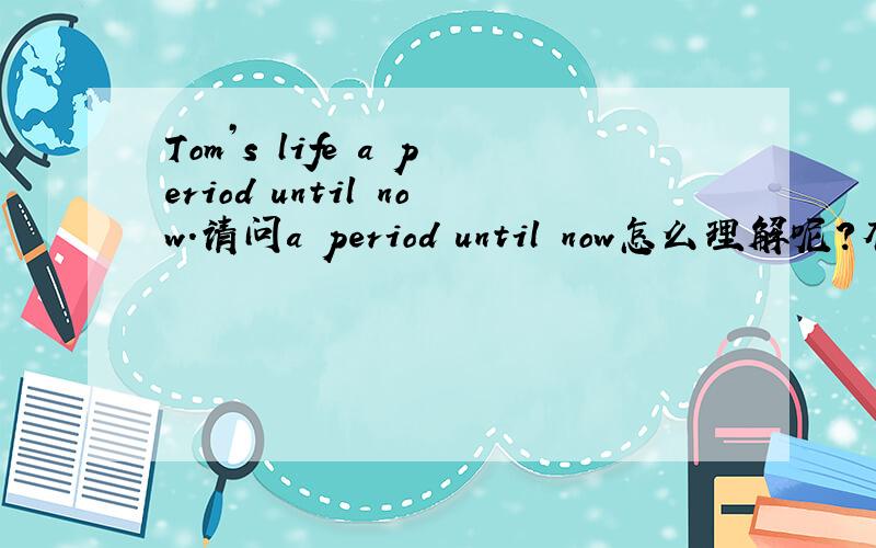Tom’s life a period until now.请问a period until now怎么理解呢?有例句吗,谢谢啦~~