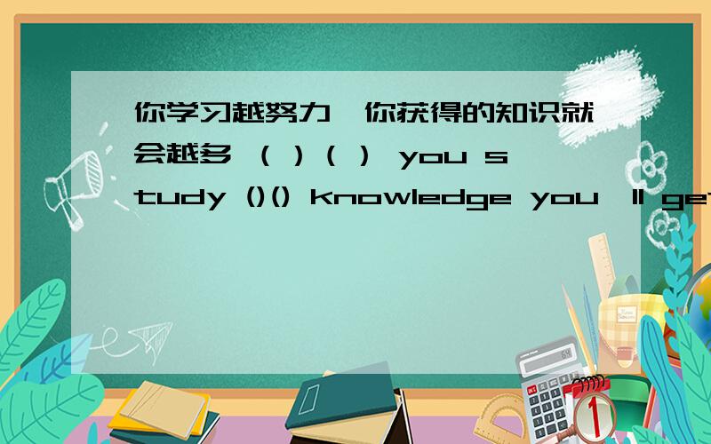 你学习越努力,你获得的知识就会越多 （）（） you study ()() knowledge you'll get