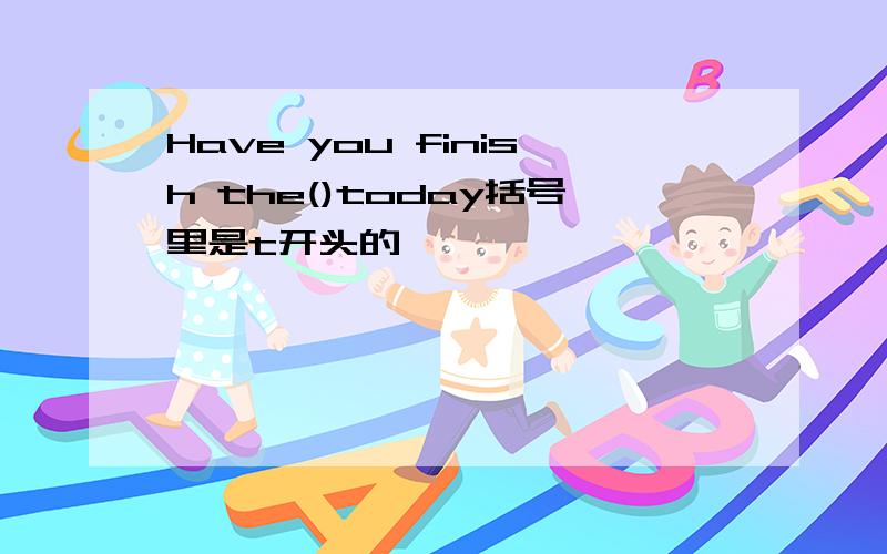 Have you finish the()today括号里是t开头的