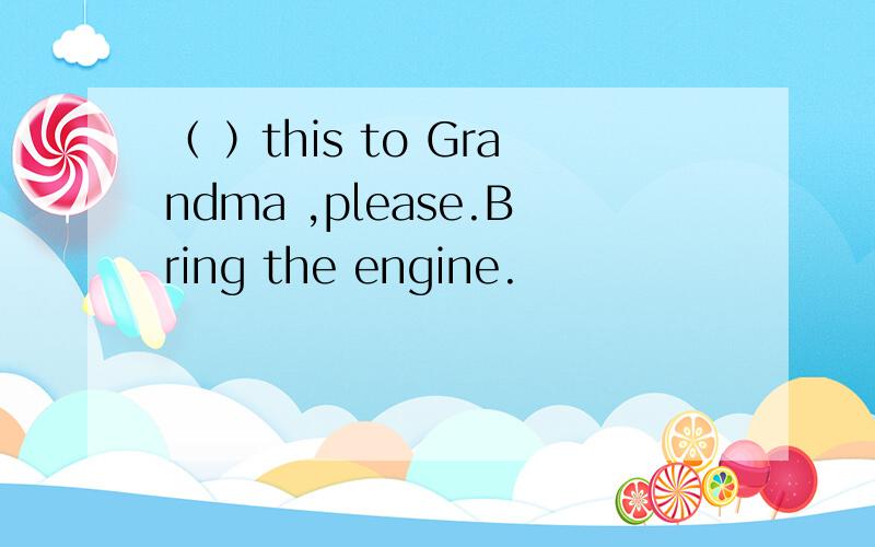 （ ）this to Grandma ,please.Bring the engine.