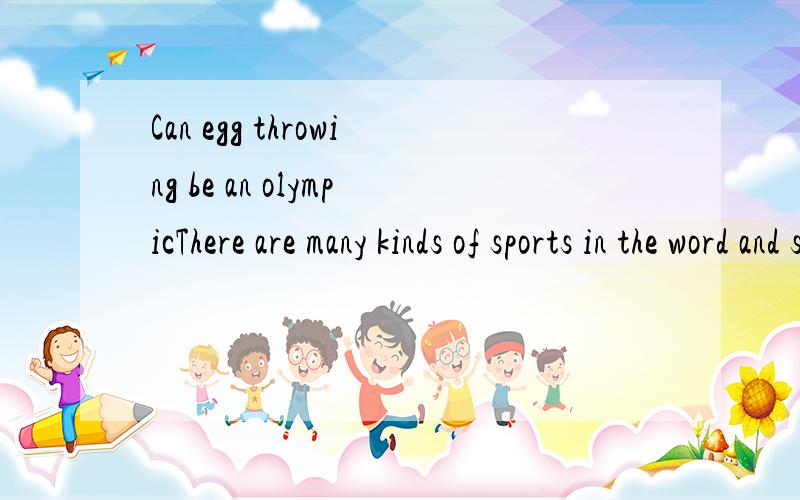 Can egg throwing be an olympicThere are many kinds of sports in the word and some of them are very interesting .Egg throwing is one of them .We all know ,usually ,it's not nice to throw eggs at people or other things.But egg throwinggame is another t