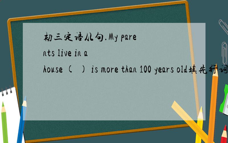 初三定语从句.My parents live in a house ( ) is more than 100 years old填先行词,要说明理由,另外把整句话翻译以下.别忘了.我填的是that，可以吗