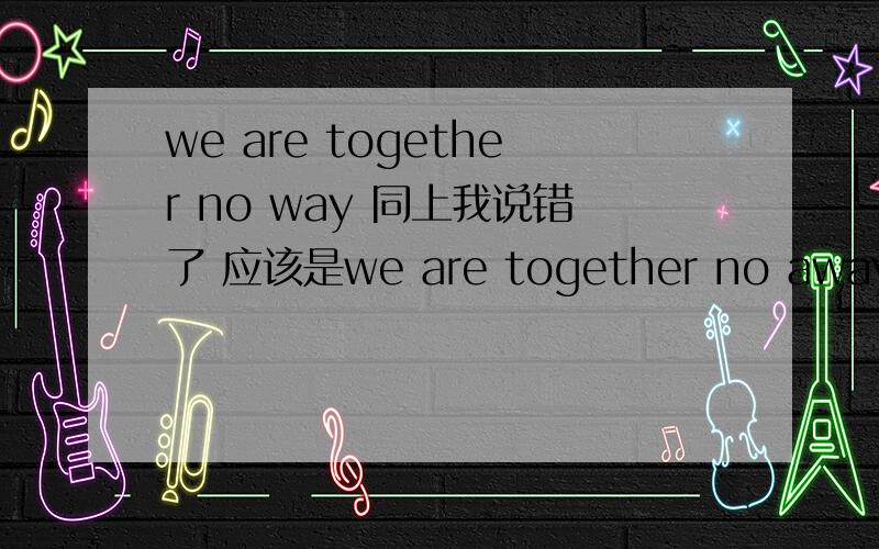 we are together no way 同上我说错了 应该是we are together no away