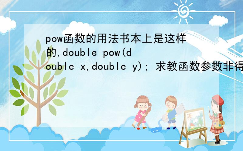 pow函数的用法书本上是这样的,double pow(double x,double y); 求教函数参数非得是DOUBLE型?函数值类型泥?pow(intx,inty);这样可行?返回值也是INT的?就是说pow（）里面不管传什么型的参数,返回的都是DOUBLE