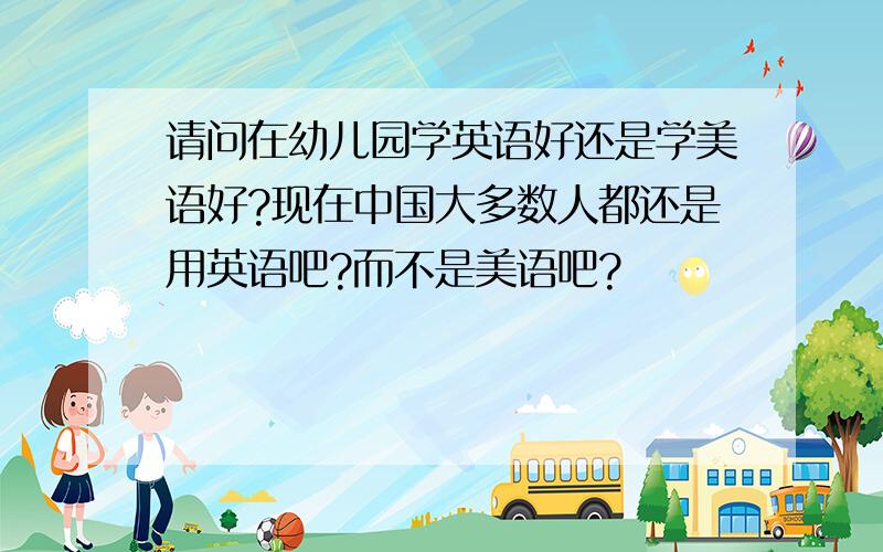 请问在幼儿园学英语好还是学美语好?现在中国大多数人都还是用英语吧?而不是美语吧?