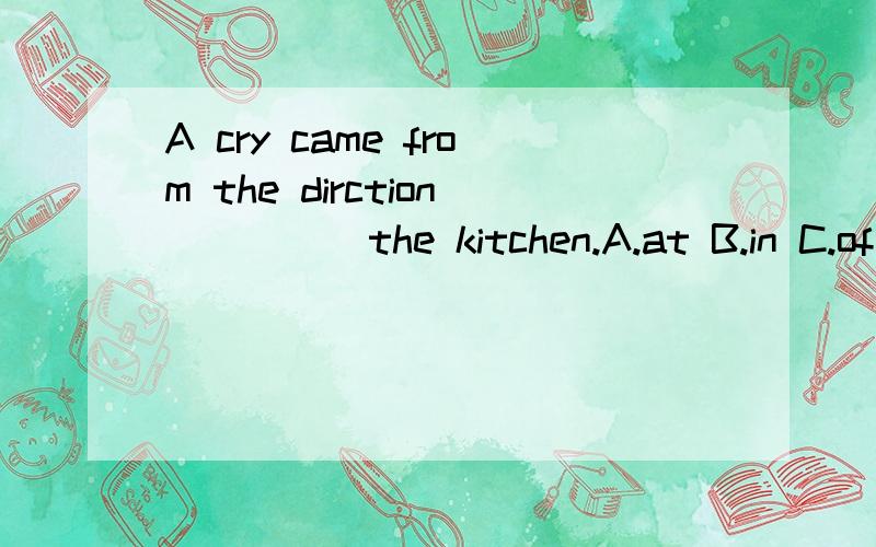 A cry came from the dirction ____ the kitchen.A.at B.in C.of D.to老师给的答案是A 词典上查补到at的用法 谁知道是怎么回事